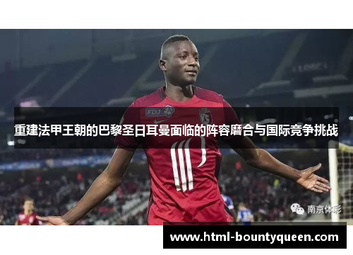 重建法甲王朝的巴黎圣日耳曼面临的阵容磨合与国际竞争挑战 重建法甲王朝的巴黎圣日耳曼面临的阵容磨合与国际竞争挑战
