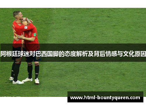 阿根廷球迷对巴西国脚的态度解析及背后情感与文化原因 阿根廷球迷对巴西国脚的态度解析及背后情感与文化原因