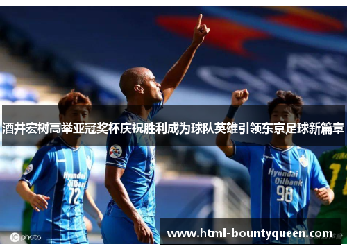 酒井宏树高举亚冠奖杯庆祝胜利成为球队英雄引领东京足球新篇章